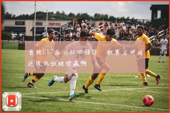 晋级U17亚洲杯四强浮嶋敏赛后讲话还很饥饿继续赢啊