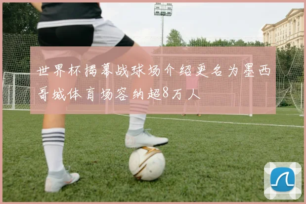 世界杯揭幕战球场介绍更名为墨西哥城体育场容纳超8万人