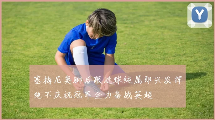 塞梅尼奥脚后跟进球纯属即兴发挥绝不庆祝冠军全力备战英超