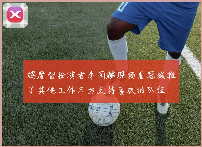 鸠摩智扮演者李国麟现场看蓉城推了其他工作只为支持喜欢的队伍